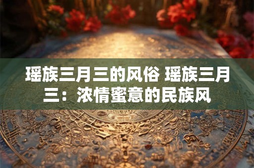 瑶族三月三的风俗 瑶族三月三：浓情蜜意的民族风