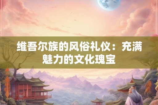 维吾尔族的风俗礼仪：充满魅力的文化瑰宝