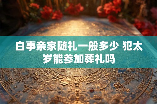 白事亲家随礼一般多少 犯太岁能参加葬礼吗