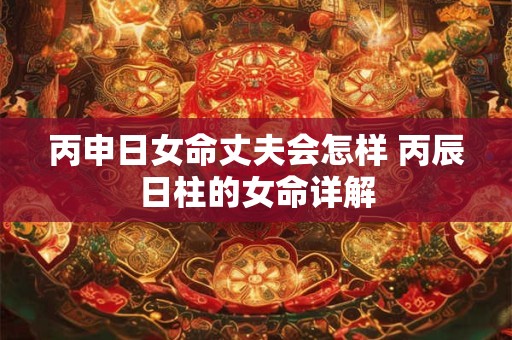 详细阅读:丙申日女命丈夫会怎样 丙辰日柱的女命详解 丙申日女命丈夫会怎样 丙辰日柱的女命详解