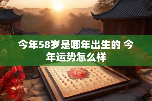今年58岁是哪年出生的 今年运势怎么样