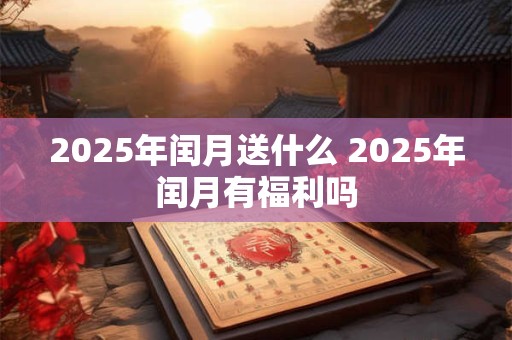 2025年闰月送什么 2025年闰月有福利吗