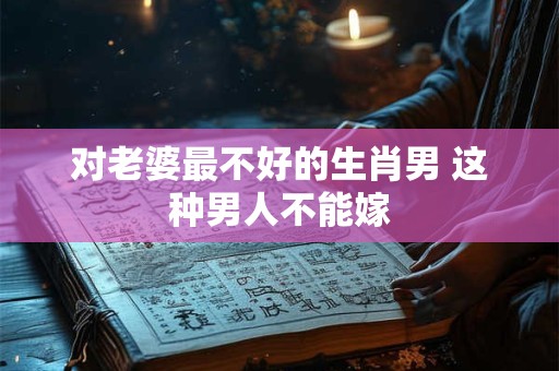 对老婆最不好的生肖男 这种男人不能嫁