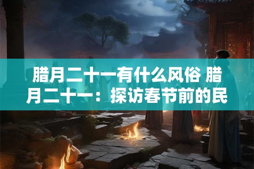 详细阅读:腊月二十一有什么风俗 腊月二十一:探访春节前的民间风俗 腊月二十一有什么风俗 腊月二十一:探访春节前的民间风俗