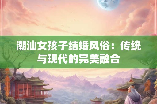 潮汕女孩子结婚风俗：传统与现代的完美融合