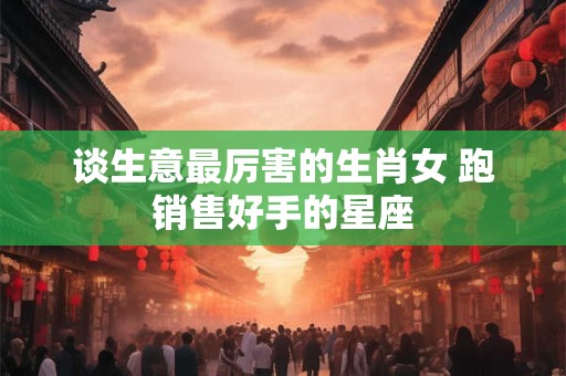 谈生意最厉害的生肖女 跑销售好手的星座