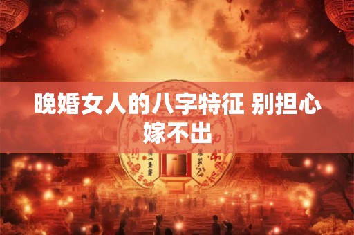 晚婚女人的八字特征 别担心嫁不出 晚婚女人的八字特征 别担心嫁不出