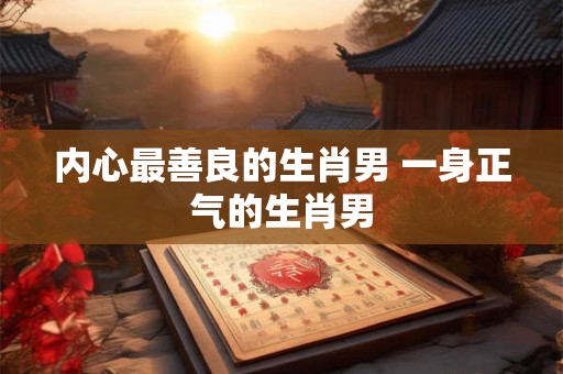 内心最善良的生肖男 一身正气的生肖男