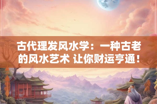 古代理发风水学：一种古老的风水艺术 让你财运亨通！
