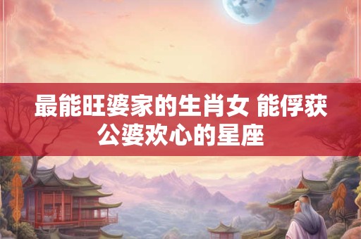 最能旺婆家的生肖女 能俘获公婆欢心的星座 最能旺婆家的生肖女 能俘获公婆欢心的星座