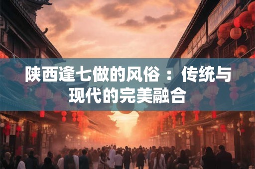 陕西逢七做的风俗 ：传统与现代的完美融合