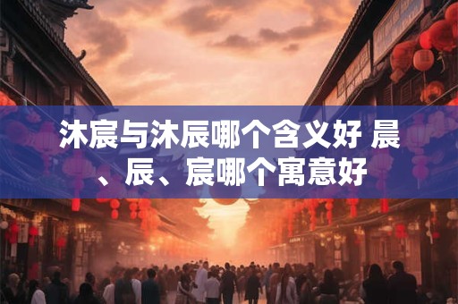 沐宸与沐辰哪个含义好 晨、辰、宸哪个寓意好