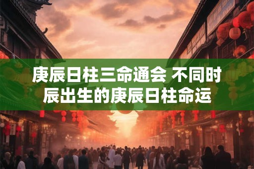 庚辰日柱三命通会 不同时辰出生的庚辰日柱命运