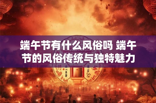 端午节有什么风俗吗 端午节的风俗传统与独特魅力