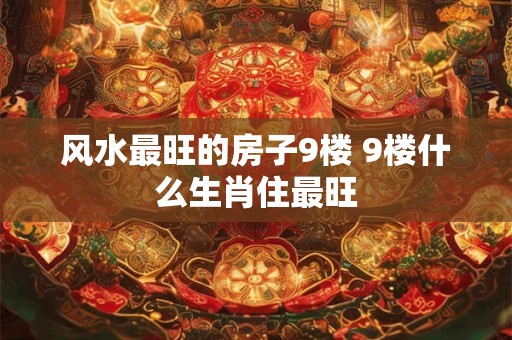 风水最旺的房子9楼 9楼什么生肖住最旺