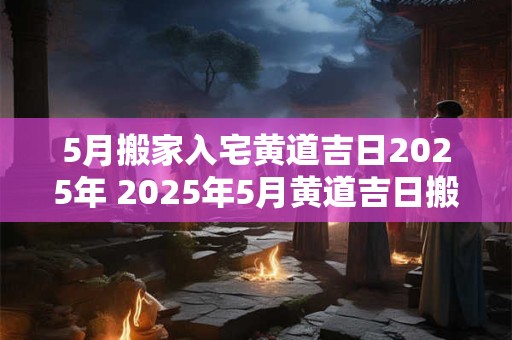 5月搬家入宅黄道吉日2025年 2025年5月黄道吉日搬家入宅吗