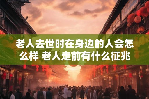 老人去世时在身边的人会怎么样 老人走前有什么征兆