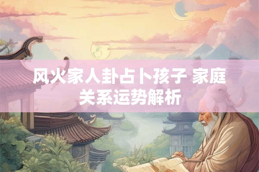 风火家人卦占卜孩子 家庭关系运势解析