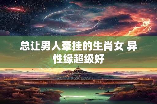 总让男人牵挂的生肖女 异性缘超级好