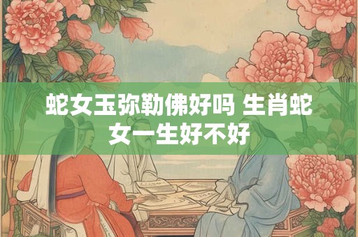 蛇女玉弥勒佛好吗 生肖蛇女一生好不好
