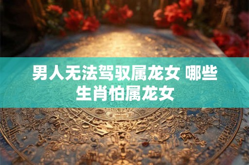 男人无法驾驭属龙女 哪些生肖怕属龙女