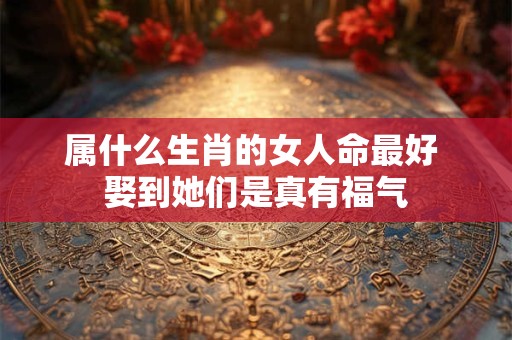 属什么生肖的女人命最好 娶到她们是真有福气