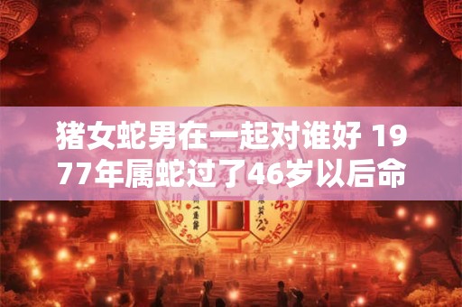 猪女蛇男在一起对谁好 1977年属蛇过了46岁以后命运