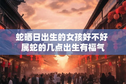 蛇晒日出生的女孩好不好 属蛇的几点出生有福气