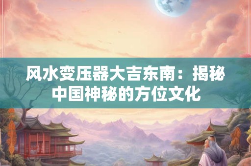 风水变压器大吉东南:揭秘中国神秘的方位文化 风水变压器大吉东南:揭秘中国神秘的方位文化
