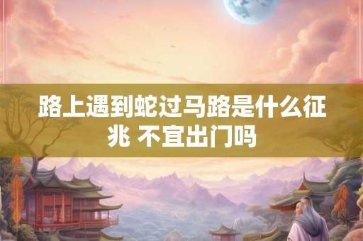 路上遇到蛇过马路是什么征兆 不宜出门吗