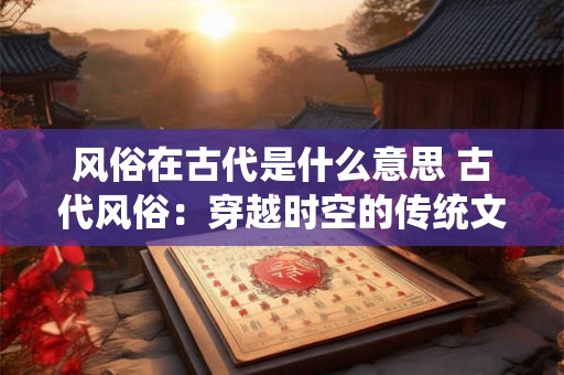 风俗在古代是什么意思 古代风俗：穿越时空的传统文化之魂