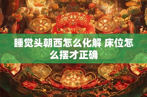 睡觉头朝西怎么化解 床位怎么摆才正确
