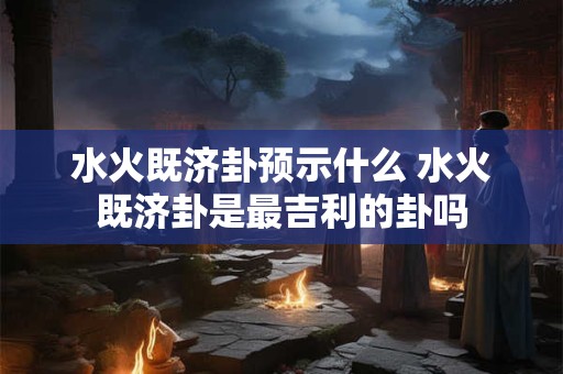水火既济卦预示什么 水火既济卦是最吉利的卦吗