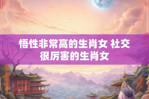 悟性非常高的生肖女 社交很厉害的生肖女