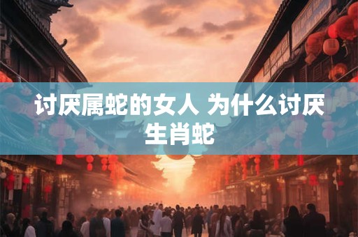 讨厌属蛇的女人 为什么讨厌生肖蛇