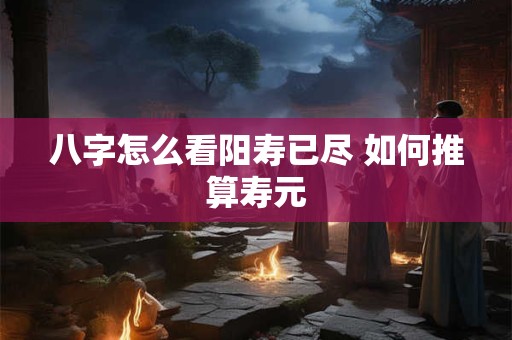 八字怎么看阳寿已尽 如何推算寿元