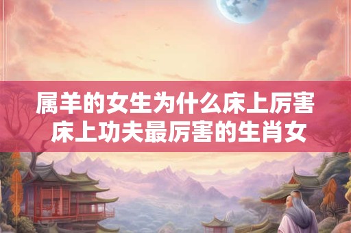属羊的女生为什么床上厉害 床上功夫最厉害的生肖女