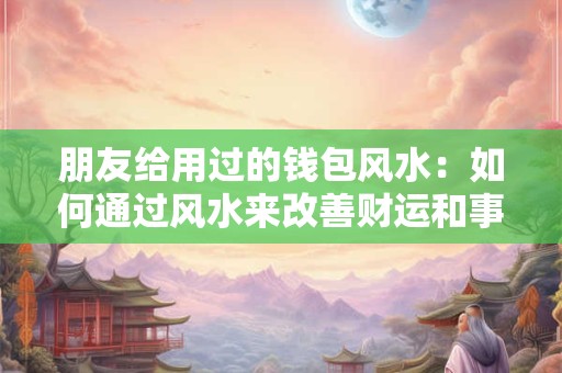 朋友给用过的钱包风水：如何通过风水来改善财运和事业运势