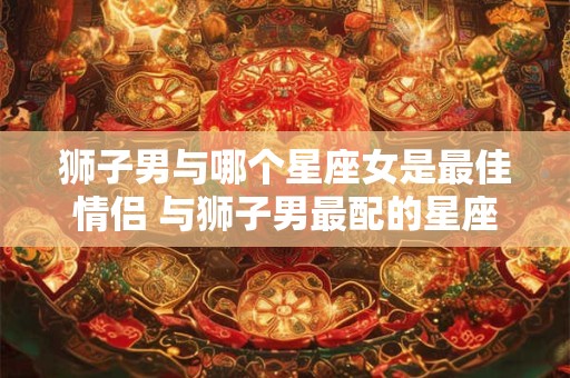 狮子男与哪个星座女是最佳情侣 与狮子男最配的星座女