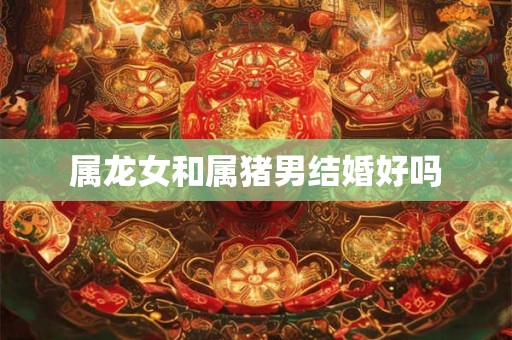 属龙女和属猪男结婚好吗
