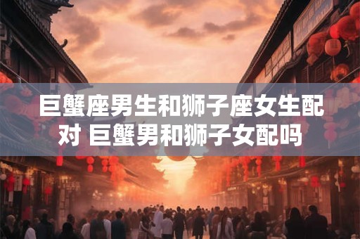 巨蟹座男生和狮子座女生配对 巨蟹男和狮子女配吗