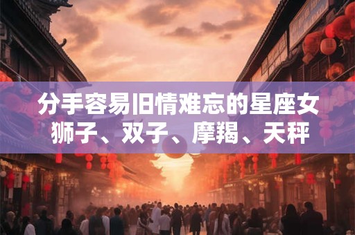 分手容易旧情难忘的星座女 狮子、双子、摩羯、天秤