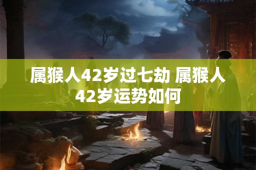 属猴人42岁过七劫 属猴人42岁运势如何