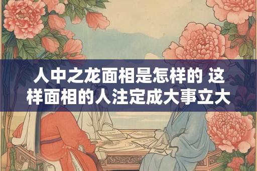 人中之龙面相是怎样的 这样面相的人注定成大事立大业