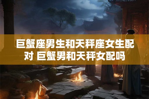 巨蟹座男生和天秤座女生配对 巨蟹男和天秤女配吗