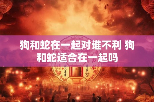 狗和蛇在一起对谁不利 狗和蛇适合在一起吗