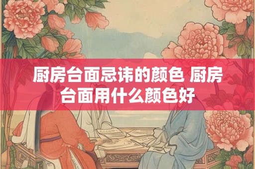 厨房台面忌讳的颜色 厨房台面用什么颜色好