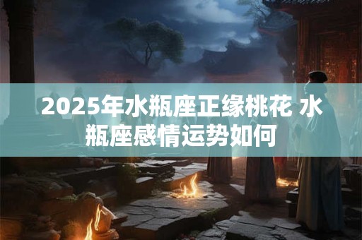 2025年水瓶座正缘桃花 水瓶座感情运势如何
