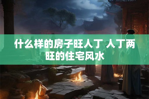 什么样的房子旺人丁 人丁两旺的住宅风水