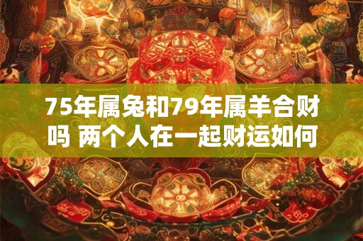75年属兔和79年属羊合财吗 两个人在一起财运如何